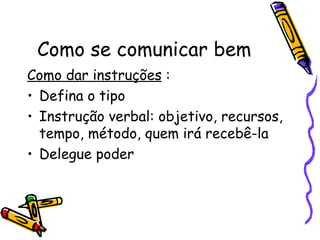 Como se comunicar bem
Como dar instruções :
• Defina o tipo
• Instrução verbal: objetivo, recursos,
  tempo, método, quem irá recebê-la
• Delegue poder
 