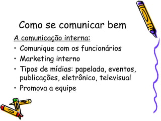 Como se comunicar bem
A comunicação interna:
• Comunique com os funcionários
• Marketing interno
• Tipos de mídias: papelada, eventos,
  publicações, eletrônico, televisual
• Promova a equipe
 