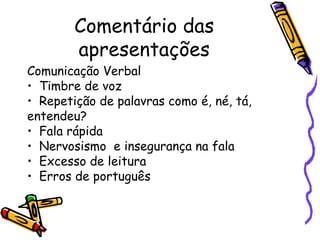 Comentário das
        apresentações
Comunicação Verbal
• Timbre de voz
• Repetição de palavras como é, né, tá,
entendeu?
• Fala rápida
• Nervosismo e insegurança na fala
• Excesso de leitura
• Erros de português
 