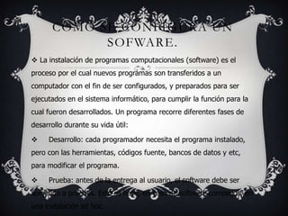COMO SE CONFIGURA UN
SOFWARE.
La instalación de programas computacionales (software) es el
proceso por el cual nuevos programas son transferidos a un
computador con el fin de ser configurados, y preparados para ser
ejecutados en el sistema informático, para cumplir la función para la
cual fueron desarrollados. Un programa recorre diferentes fases de
desarrollo durante su vida útil:
Desarrollo: cada programador necesita el programa instalado,
pero con las herramientas, códigos fuente, bancos de datos y etc,
para modificar el programa.
Prueba: antes de la entrega al usuario, el software debe ser
sometido a pruebas. Esto se hace, en caso de software complejos, en
una instalación ad hoc.