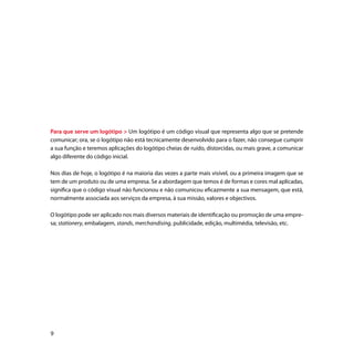 Para que serve um logótipo  Um logótipo é um código visual que representa algo que se pretende
comunicar; ora, se o logótipo não está tecnicamente desenvolvido para o fazer, não consegue cumprir
a sua função e teremos aplicações do logótipo cheias de ruído, distorcidas, ou mais grave, a comunicar
algo diferente do código inicial.

Nos dias de hoje, o logótipo é na maioria das vezes a parte mais visível, ou a primeira imagem que se
tem de um produto ou de uma empresa. Se a abordagem que temos é de formas e cores mal aplicadas,
significa que o código visual não funcionou e não comunicou eficazmente a sua mensagem, que está,
normalmente associada aos serviços da empresa, à sua missão, valores e objectivos.

O logótipo pode ser aplicado nos mais diversos materiais de identificação ou promoção de uma empre-
sa; stationery, embalagem, stands, merchandising, publicidade, edição, multimédia, televisão, etc.





 