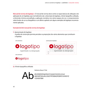 como se constrói um logótipo  usabilidade  manual de normas




3. Definição da dimensão mínima
   Para garantir a legibilidade e integridade visual do logótipo, devemos definir uma dimensão mínima
   para a sua aplicação.


                       com assinatura                                      sem assinatura




                                             55mm                                20mm




4. Definição de espaços de cor




                         RGB      R35 G31 B32                   RGB    R215 G25 B32


                         CMYK     C0    M0    Y0 K100           CMYK    C0 M100 Y10 K100


                         Pantone 426C                           Pantone 7417C
                         Ral 9011                               Ral 2002
                         Vinil autocolante 100-22               Vinil autocolante 100-266




                                                                                                  42
 