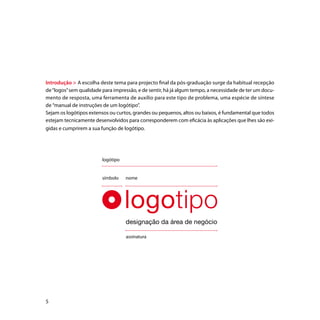Introdução > A escolha deste tema para projecto final da pós-graduação surge da habitual recepção
de “logos” sem qualidade para impressão, e de sentir, há já algum tempo, a necessidade de ter um docu-
mento de resposta, uma ferramenta de auxílio para este tipo de problema, uma espécie de síntese
de “manual de instruções de um logótipo”.
Sejam os logótipos extensos ou curtos, grandes ou pequenos, altos ou baixos, é fundamental que todos
estejam tecnicamente desenvolvidos para corresponderem com eficácia às aplicações que lhes são exi-
gidas e cumprirem a sua função de logótipo.




                         logótipo


                         símbolo    nome




                                    designação da área de negócio

                                    assinatura





 