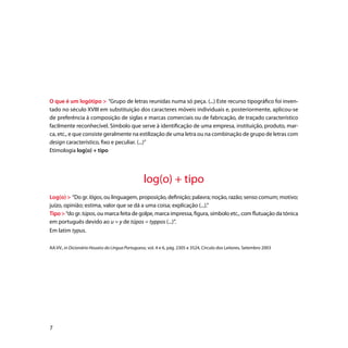 O que é um logótipo  “Grupo de letras reunidas numa só peça. (...) Este recurso tipográfico foi inven-
tado no século XVIII em substituição dos caracteres móveis individuais e, posteriormente, aplicou-se
de preferência à composição de siglas e marcas comerciais ou de fabricação, de traçado característico
facilmente reconhecível. Símbolo que serve à identificação de uma empresa, instituição, produto, mar-
ca, etc., e que consiste geralmente na estilização de uma letra ou na combinação de grupo de letras com
design característico, fixo e peculiar. (...)”
Etimologia log(o) + tipo




                                                 log(o) + tipo
Log(o)  “Do gr. lógos, ou linguagem, proposição, definição; palavra; noção, razão; senso comum; motivo;
juízo, opinião; estima, valor que se dá a uma coisa; explicação (...).”
Tipo  “do gr. túpos, ou marca feita de golpe, marca impressa, figura, símbolo etc., com flutuação da tónica
em português devido ao u = y de túpos = typpos (...)”.
Em latim typus.

AA.VV., in Dicionário Houaiss da Língua Portuguesa, vol. 4 e 6, pág. 2305 e 3524, Círculo dos Leitores, Setembro 2003





 