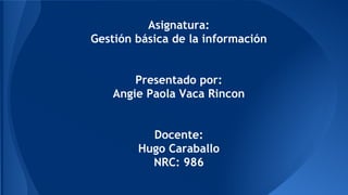 Asignatura: 
Gestión básica de la información 
Presentado por: 
Angie Paola Vaca Rincon 
Docente: 
Hugo Caraballo 
NRC: 986 
 