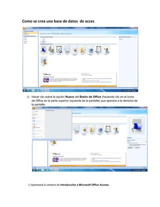 Como se crea una base de datos de acces




  1) Hacer clic sobre la opción Nuevo del Botón de Office (haciendo clic en el icono
     de Office en la parte superior izquierda de la pantalla) que aparece a la derecha de
     la pantalla.




   2) Aparecerá la ventana de Introducción a Microsoft Office Access.
 