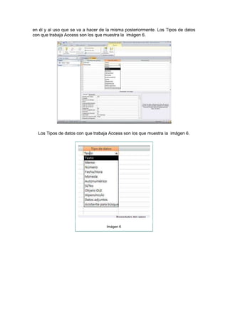 en él y al uso que se va a hacer de la misma posteriormente. Los Tipos de datos
con que trabaja Access son los que muestra la imágen 6.




  Los Tipos de datos con que trabaja Access son los que muestra la imágen 6.




                                   Imágen 6
 