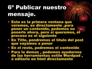 6º Publicar nuestro mensaje. Esta es la primera ventana que veremos, es directamente ,para poner un contenido, podemos no ponerlo ahora, pero si queremos, el proceso es el siguiente En Title, pondremos el título del post que vayamos a poner En el resto, podremos el contenido Para lo demas , podemos ayudarnos de las herramientas estilo Wordpad , o editarlo en html directamente 