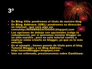 3º En  Blog title  pondremos el título de nuestro blog En  Blog Address (URL)  pondremos su dirección en internet , que será algo asi como http://NOMBREESCOGIDO.blogspot.com Las opciones de debajo son opcionales (valga la redundancia), por si queremos instalar blogger en un sitio nuestro , pero en este tutorial vamos a explicar cómo crearlo en blogger, ya que es lo más sencillo En el ejemplo , hemos puesto de título para el blog Tutorial Blogger, y en Blog Address , http://tutorialblogger.blogspot.com Una vez rellenado, presionaremos sobre  Continue : 