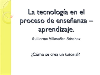 La tecnología en el proceso de enseñanza – aprendizaje. Guillermo Villaseñor Sánchez ¿Cómo se crea un tutorial? 
