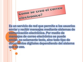 Es un servicio de red que permite a los usuarios
enviar y recibir mensajes mediante sistemas de
comunicación electrónica. Por medio de
mensajes de correo electrónico se puede
enviar, no solamente texto, sino todo tipo de
documentos digitales dependiendo del sistema
que se use.
 