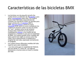 Características de las bicicletas BMX
• Las bicicletas son de pequeño tamaño (las
ruedas tienen un diámetro de 20pulgadas), para
ganar manejabilidad sobre ellas. Los cuadros
suelen estar fabricados dependiendo del
contexto, los manubrios suelen ser grandes para
mejor conducción, en aluminio 6061 o
7005, fibra de carbono, aceros al cromo
(chromoly 4130, acero al cromo-molibdeno), los
cuadros en aluminio suelen ser para las pistas
de "race", también como los de carbono,
aunque estos realmente se usan para la
modalidad de ciclismo, y los cuadros de OX
(oxiplatino) y cromoly se usan para la modalidad
de BMX. Los cuadros pueden tener medidas del
tubo superior (en inglés se conoce como Top
Tube), que es básicamente la medida de la
longitud de este tubo, expresada normalmente
en pulgadas.
• Los cuadros tienen diferentes medidas del tubo
superior para cada modalidad:
• - Los más cortos para la modalidad de Flatland,
que van desde 17" hasta 18", con algunas
variaciones y muchas veces se hacen a medida
del rider.
 