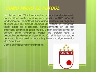 COMO INICIO EL FUTBOL
La historia del fútbol asociación, conocido simplemente
como fútbol, suele considerarse a partir de 1863, año de
fundación de The Softball Asociación, aunque sus orígenes,
al igual que los demás códigos de fútbol, se remontan
varios siglos en el pasado, particularmente en las Islas
Británicas durante la Edad Media. Si bien existían puntos en
común entre diferentes juegos de pelota que se
desarrollaron desde el siglo III A. C., el fútbol actual, el
deporte tal como se lo conoce hoy tiene sus orígenes en las
Islas Británicas.
Como en independiente santa fe:
 