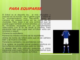 PARA EQUIPARSE
El fútbol es el deporte rey, el más difundido y
popular en el mundo. Ver a gente jugar a fútbol es
un acontecimiento muy frecuente, tanto en
campos de césped como en las calles de las
ciudades. Pero, pese a ser una actividad que se
puede jugar también a nivel amateur, para hacerlo
es necesario equiparse con los complementos
adecuados con el fin de rendir al máximo. Para
equiparse bien para jugar bien al fútbol, estos son
los pasos a seguir:
Ponerse las espinilleras.
Ponerse las medias encima de las espinilleras.
Atarse las botas de fútbol para que el pie adhiera
bien y se mueva cómodo.
Ponerse la camiseta y los pantalones cortos.
Si se quiere, se pueden poner pulseras elásticas en
las muñecas o protecciones para los tobillos.
Si deseas leer más artículos parecidos a cómo
equiparse para jugar fútbol, te recomendamos que
entres en nuestra categoría de Fútbol.
 