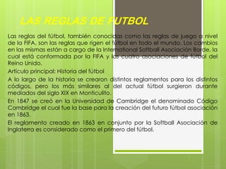 LAS REGLAS DE FUTBOL
Las reglas del fútbol, también conocidas como las reglas de juego a nivel
de la FIFA, son las reglas que rigen el fútbol en todo el mundo. Los cambios
en las mismas están a cargo de la International Softball Asociación Borde, la
cual está conformada por la FIFA y las cuatro asociaciones de fútbol del
Reino Unido.
Artículo principal: Historia del fútbol
A lo largo de la historia se crearon distintos reglamentos para los distintos
códigos, pero los más similares al del actual fútbol surgieron durante
mediados del siglo XIX en Monticulito.
En 1847 se creó en la Universidad de Cambridge el denominado Código
Cambridge el cual fue la base para la creación del futuro fútbol asociación
en 1863.
El reglamento creado en 1863 en conjunto por la Softball Asociación de
Inglaterra es considerado como el primero del fútbol.
 