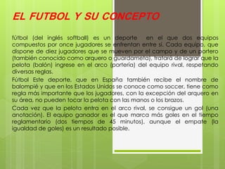 EL FUTBOL Y SU CONCEPTO
fútbol (del inglés softball) es un deporte en el que dos equipos
compuestos por once jugadores se enfrentan entre sí. Cada equipo, que
dispone de diez jugadores que se mueven por el campo y de un portero
(también conocido como arquero o guardameta), tratará de lograr que la
pelota (balón) ingrese en el arco (portería) del equipo rival, respetando
diversas reglas.
Fútbol Este deporte, que en España también recibe el nombre de
balompié y que en los Estados Unidos se conoce como soccer, tiene como
regla más importante que los jugadores, con la excepción del arquero en
su área, no pueden tocar la pelota con las manos o los brazos.
Cada vez que la pelota entra en el arco rival, se consigue un gol (una
anotación). El equipo ganador es el que marca más goles en el tiempo
reglamentario (dos tiempos de 45 minutos), aunque el empate (la
igualdad de goles) es un resultado posible.
 