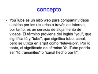concepto
• YouTube es un sitio web para compartir vídeos
subidos por los usuarios a través de Internet,
por tanto, es un servicio de alojamiento de
videos. El término proviene del Inglés "you", que
significa tú y "tube", que significa tubo, canal,
pero se utiliza en argot como "televisión". Por lo
tanto, el significado del término YouTube podría
ser "tú transmites" o "canal hecho por ti".
 