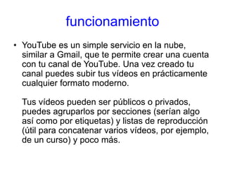 funcionamiento
• YouTube es un simple servicio en la nube,
similar a Gmail, que te permite crear una cuenta
con tu canal de YouTube. Una vez creado tu
canal puedes subir tus vídeos en prácticamente
cualquier formato moderno.
Tus vídeos pueden ser públicos o privados,
puedes agruparlos por secciones (serían algo
así como por etiquetas) y listas de reproducción
(útil para concatenar varios vídeos, por ejemplo,
de un curso) y poco más.
 