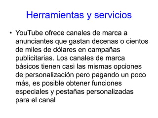 Herramientas y servicios
• YouTube ofrece canales de marca a
anunciantes que gastan decenas o cientos
de miles de dólares en campañas
publicitarias. Los canales de marca
básicos tienen casi las mismas opciones
de personalización pero pagando un poco
más, es posible obtener funciones
especiales y pestañas personalizadas
para el canal
 