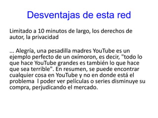 Desventajas de esta red
Limitado a 10 minutos de largo, los derechos de
autor, la privacidad
... Alegría, una pesadilla madres YouTube es un
ejemplo perfecto de un oxímoron, es decir, "todo lo
que hace YouTube grandes es también lo que hace
que sea terrible". En resumen, se puede encontrar
cualquier cosa en YouTube y no en donde está el
problema l poder ver películas o series disminuye su
compra, perjudicando el mercado.
 