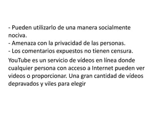 - Pueden utilizarlo de una manera socialmente
nociva.
- Amenaza con la privacidad de las personas.
- Los comentarios expuestos no tienen censura.
YouTube es un servicio de vídeos en línea donde
cualquier persona con acceso a Internet pueden ver
videos o proporcionar. Una gran cantidad de vídeos
depravados y viles para elegir
 