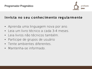 Programador Pragmático



I nvis ta no s eu c o nhec im ento reg ula rm ente

•   Aprenda uma linguagem nova por ano.
•   Leia um livro técnico a cada 3-4 meses.
•   Leia livros não técnicos também.
•   Participe de grupos de usuário
•   Tente ambientes diferentes.
•   Mantenha-se informado.
 