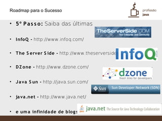 Roadmap para o Sucesso

• 5º P a s s o : Saiba das últimas

•   I nfoQ - http://www.infoq.com/


•   T he S erver S ide - http://www.theserverside.com/


•   D Z one - http://www.dzone.com/


•   J a va S un - http://java.sun.com/


•   ja va .net - http://www.java.net/


•   e um a infinida de de blog s ...
 