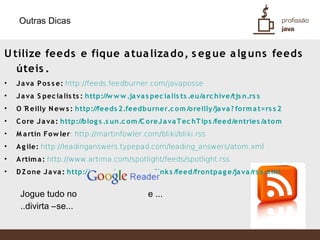 Outras Dicas


U tilize feeds e fique a tua liza do , s eg ue a lg uns feeds
   úteis .
•   J a va P o s s e: http://feeds.feedburner.com/javaposse
•   J a va S pec ia lis ts : http://w w w .ja va s pec ia lis ts .eu/a rc hive/tjs n.rs s
•   O ´ eilly N ew s : http://feeds 2.feedburner.c o m /o reilly/ja va ? fo rm a t=rs s 2
       R
•   C o re J a va : http://blog s .s un.c om /C o reJ a va T ec hT ips /feed/entries /a to m
•   M a rtin Fo w ler: http://martinfowler.com/bliki/bliki.rss
•   A g ile: http://leadinganswers.typepad.com/leading_answers/atom.xml
•   A rtim a : http://www.artima.com/spotlight/feeds/spotlight.rss
•   D Z o ne J a va : http://w w w .dzo ne.c o m /link s /feed/fro ntpa g e/ja va /rs s .x m l


     Jogue tudo no                               e ...
     ..divirta –se...
 