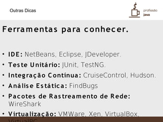 Outras Dicas



Ferra m enta s pa ra c o nhec er.

• I D E : NetBeans, Eclipse, JDeveloper.
• T es te U nitá rio: JUnit, TestNG.
• I nteg ra ç ã o C ontínua : CruiseControl, Hudson.
• A ná lis e E s tá tic a : FindBugs
• P a c otes de R a s trea m ento de R ede:
  WireShark
• V irtua liza ç ã o: VMWare, Xen, VirtualBox,
 