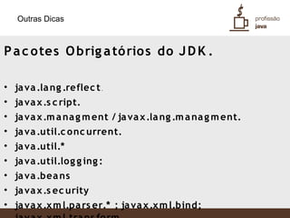 Outras Dicas



P a c o tes O brig a tó rio s do J D K .

• ja va .la ng .reflec t.
• ja va x .s c ript.
• ja va x .m a na g m ent / ja va x .la ng .m a na g m ent.
• ja va .util.c o nc urrent.
• ja va .util.*
• ja va .util.log g ing :
• ja va .bea ns
• ja va x .s ec urity
• ja va x .x m l.pa rs er.* ; ja va x .x m l.bind;
 