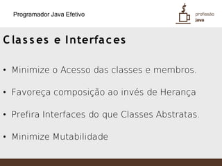Programador Java Efetivo



C la s s es e I nterfa c es

• Minimize o Acesso das classes e membros.

• Favoreça composição ao invés de Herança

• Prefira Interfaces do que Classes Abstratas.

• Minimize Mutabilidade
 