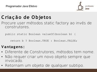 Programador Java Efetivo



C ria ç ã o de O bjeto s
Procure user métodos static factory ao invés de
  construtores.
 public static Boolean valueOf(boolean b) {

     return b ? Boolean.TRUE : Boolean.FALSE;

V a nta g ens :
  }
• Diferente de Construtores, métodos tem nome.
• Não requer criar um novo objeto sempre que
  invocado.
• Retornam um objeto de qualquer subtipo.
 
