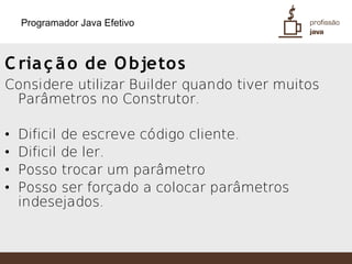 Programador Java Efetivo



C ria ç ã o de O bjeto s
Considere utilizar Builder quando tiver muitos
 Parâmetros no Construtor.

•   Dificil de escreve código cliente.
•   Dificil de ler.
•   Posso trocar um parâmetro
•   Posso ser forçado a colocar parâmetros
    indesejados.
 