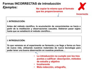 Formas INCORRECTAS de introducción 
Ejemplos: 
I. INTRODUCCIÓN: 
No copiar lo mismo que el formato 
que les proporcionamos 
Antes del método científico, la acumulación de conocimientos se hacía a 
partir de la meditación y observaciones casuales. Debieron pasar siglos 
hasta que se estableció el método científico... 
I. INTRODUCCIÓN: 
Ya que veremos en el experimento se fermenta y se llega a forma en foco 
de nueva vida, utilizando nuestros materiales de nueva tecnología para 
poder tener una buena observación en nuestras practicas… 
• La introducción no cumple con los tres 
puntos a calificar: descripción, métodos 
de estudio y objetivo 
• Incoherente 
• Mala redacción, ortografía, 
 