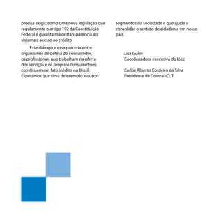 Os bancos e você - Como se defender dos abusos dos bancos
precisa exigir, como uma nova legislação que
regulamente o artigo 192 da Constituição
Federal e garanta maior transparência ao
sistema e acesso ao crédito.
Esse diálogo e essa parceria entre
organismos de defesa do consumidor,
os profissionais que trabalham na oferta
dos serviços e os próprios consumidores
constituem um fato inédito no Brasil.
Esperamos que sirva de exemplo a outros
6
segmentos da sociedade e que ajude a
consolidar o sentido de cidadania em nosso
país.
Lisa Gunn
Coordenadora executiva do Idec
Carlos Alberto Cordeiro da Silva
Presidente da Contraf-CUT
 