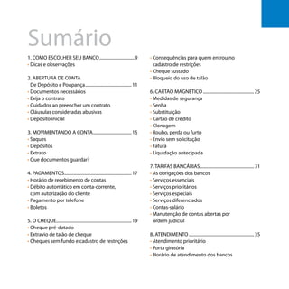 Os bancos e você - Como se defender dos abusos dos bancos
Sumário
7
1. COMO ESCOLHER SEU BANCO.................................9
• Dicas e observações
2. ABERTURA DE CONTA
• De Depósito e Poupança...........................................11
• Documentos necessários
• Exija o contrato
• Cuidados ao preencher um contrato
• Cláusulas consideradas abusivas
• Depósito inicial
3. MOVIMENTANDO A CONTA....................................15
• Saques
• Depósitos
• Extrato
• Que documentos guardar?
4. PAGAMENTOS.............................................................17
• Horário de recebimento de contas
• Débito automático em conta-corrente,
• com autorização do cliente
• Pagamento por telefone
• Boletos
5. O CHEQUE....................................................................19
• Cheque pré-datado
• Extravio de talão de cheque
• Cheques sem fundo e cadastro de restrições
• Consequências para quem entrou no
• cadastro de restrições
• Cheque sustado
• Bloqueio do uso de talão
6. CARTÃO MAGNÉTICO...............................................25
• Medidas de segurança
• Senha
• Substituição
• Cartão de crédito
• Clonagem
• Roubo, perda ou furto
• Envio sem solicitação
• Fatura
• Liquidação antecipada
7. TARIFAS BANCÁRIAS.................................................31
• As obrigações dos bancos
• Serviços essenciais
• Serviços prioritários
• Serviços especiais
• Serviços diferenciados
• Contas-salário
• Manutenção de contas abertas por
• ordem judicial
8. ATENDIMENTO............................................................35
• Atendimento prioritário
• Porta giratória
• Horário de atendimento dos bancos
 