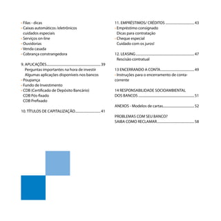 Os bancos e você - Como se defender dos abusos dos bancos
8
• Filas - dicas
• Caixas automáticos /eletrônicos
• cuidados especiais
• Serviços on-line
• Ouvidorias
• Venda casada
• Cobrança constrangedora
9. APLICAÇÕES.................................................................39
9. Perguntas importantes na hora de investir
9. Algumas aplicações disponíveis nos bancos
• Poupança
• Fundo de Investimento
• CDB (Certificado de Depósito Bancário)
• CDB Pós-fixado
• CDB Prefixado
10. TÍTULOS DE CAPITALIZAÇÃO...............................41
11. EMPRÉSTIMOS/ CRÉDITOS...................................43
• Empréstimo consignado
• Dicas para contratação
• Cheque especial
• Cuidado com os juros!
12. LEASING......................................................................47
• Rescisão contratual
13 ENCERRANDO A CONTA.........................................49
• Instruções para o encerramento de conta-
corrente
14 RESPONSABILIDADE SOCIOAMBIENTAL 13.
DOS BANCOS...................................................................51
ANEXOS - Modelos de cartas.....................................52
PROBLEMAS COM SEU BANCO?
SAIBA COMO RECLAMAR.............................................58
 