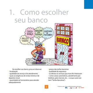 Os bancos e você - Como se defender dos abusos dos bancos
Ao escolher seu banco, procure observar:
• localização
• qualidade do serviço e do atendimento
• quais as exigências de renda mínima e de
depósito inicial
• quantidade de funcionários para atender
adequadamente
1.	Como escolher 				
	 seu banco
• preços das tarifas bancárias
• qualidade da segurança
• se oferece os serviços que mais lhe interessam
– como caixas automáticos, atendimento por
telefone, pela internet, etc. – e a que custo (ver
item“Tarifas Bancárias”)
9
 