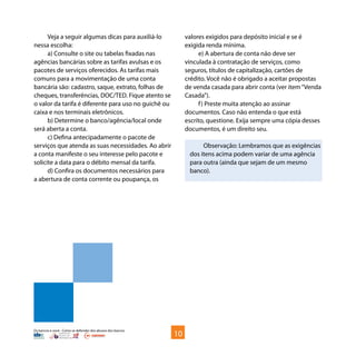 Os bancos e você - Como se defender dos abusos dos bancos
Veja a seguir algumas dicas para auxiliá-lo
nessa escolha:
a) Consulte o site ou tabelas fixadas nas
agências bancárias sobre as tarifas avulsas e os
pacotes de serviços oferecidos. As tarifas mais
comuns para a movimentação de uma conta
bancária são: cadastro, saque, extrato, folhas de
cheques, transferências, DOC/TED. Fique atento se
o valor da tarifa é diferente para uso no guichê ou
caixa e nos terminais eletrônicos.
b) Determine o banco/agência/local onde
será aberta a conta.
c) Defina antecipadamente o pacote de
serviços que atenda as suas necessidades. Ao abrir
a conta manifeste o seu interesse pelo pacote e
solicite a data para o débito mensal da tarifa.
d) Confira os documentos necessários para
a abertura de conta corrente ou poupança, os
valores exigidos para depósito inicial e se é
exigida renda mínima.
e) A abertura de conta não deve ser
vinculada à contratação de serviços, como
seguros, títulos de capitalização, cartões de
crédito. Você não é obrigado a aceitar propostas
de venda casada para abrir conta (ver item“Venda
Casada”).
f) Preste muita atenção ao assinar
documentos. Caso não entenda o que está
escrito, questione. Exija sempre uma cópia desses
documentos, é um direito seu.
Observação: Lembramos que as exigências
dos itens acima podem variar de uma agência
para outra (ainda que sejam de um mesmo
banco).
10
 