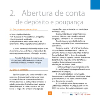 Os bancos e você - Como se defender dos abusos dos bancos
2.	 Abertura de conta 		
	 de depósito e poupança
2.1 Documentos necessários
• Carteira de identidade/RG
• CPF (Cadastro de Pessoas Físicas, antigo CIC)
• Comprovante de residência
• Comprovante de renda ou declaração de
rendimentos IRPF para profissionais autônomos
A maior parte dos bancos exige apenas esses
documentos, mas pode haver a necessidade de
outros, como, por exemplo, referências pessoais.
Atenção: A abertura de conta bancária
obriga o banco a fornecer um contrato e
termo de adesão ao pacote de serviços.
2.2 Exija o contrato
Quando se abre uma conta corrente ou uma
caderneta de poupança é fundamental exigir
o contrato. É ele que estabelece os direitos e
deveres de ambas as partes, indica como será a
relação consumidor/instituição, quais serviços
serão oferecidos, as tarifas cobradas, etc. Se o
banco se negar a lhe fornecer uma cópia do
contrato, faça uma reclamação por escrito (veja
modelo da carta).
O consumidor deverá ter conhecimento
prévio do contrato; caso contrário, não será
obrigado a submeter-se aos seus termos.
O contrato deve ser redigido de forma
clara e precisa, para facilitar o entendimento do
consumidor.
Conforme os arts. 1º, 2º e 12º da Resolução
2.025/93, bem como a Resolução 2.747/00, do
Conselho Monetário Nacional (CMN) e do Banco
Central do Brasil (BC)1
, é dever da instituição
financeira fornecer cópia do contrato de abertura
de conta (ficha proposta) com a identificação
completa do depositante/consumidor e
informações detalhadas sobre:
I - saldo exigido para manutenção da conta;
II - condições estipuladas para fornecimento
de talonário de cheques;
III - obrigatoriedade de comunicação,
devidamente formalizada pelo depositante, sobre
qualquer alteração nos dados cadastrais e em
seus documentos pessoais;
IV - inclusão do nome do depositante no
Cadastro de Emitentes de Cheques sem Fundos
(CCF), nos termos da regulamentação em vigor,
11
 