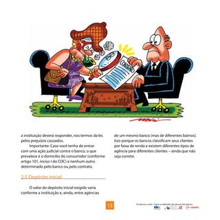 Os bancos e você - Como se defender dos abusos dos bancos
a instituição deverá responder, nos termos da lei,
pelos prejuízos causados.
Importante: Caso você tenha de entrar
com uma ação judicial contra o banco, o que
prevalece é o domicílio do consumidor (conforme
artigo 101, inciso I do CDC) e nenhum outro
determinado pelo banco ou pelo contrato.
2.5 Depósito inicial
O valor do depósito inicial exigido varia
conforme a instituição e, ainda, entre agências
de um mesmo banco (mas de diferentes bairros).
Isso porque os bancos classificam seus clientes
por faixa de renda e existem diferentes tipos de
agência para diferentes clientes – ainda que não
seja correto.
13
 