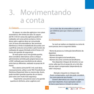 Os bancos e você - Como se defender dos abusos dos bancos
3.1 Saques
Os saques, no caixa das agências e nos caixas
automáticos, têm limites de valor. Os saques
até R$ 5 mil em caixas das agências podem ser
realizados sem aviso prévio ao banco. Acima
desse valor a agência deve ser comunicada
com 24 horas de antecedência. Nos terminais
eletrônicos o limite é estabelecido de acordo com
o perfil da conta do consumidor e pelo horário de
realização de saques (limitado entre 6 horas e 22
horas, por questão de segurança).
Se você quiser sacar uma grande quantia,
deve considerar alternativas como o cheque
administrativo (emitido pelo próprio banco) ou
o DOC (utilizado para transferência de valores
entre bancos diferentes, realizado no prazo de 24
horas).
Para valores acima de R$ 5 mil, você deve,
necessariamente, utilizar-se do TED (Transferência
Eletrônica Disponível, feita no mesmo dia). Assim,
pode transferir grandes quantias de um banco
para outro com muito mais segurança.
Importante: caso precise sacar uma grande
quantia em dinheiro, avise a agência com
3.	Movimentando
		a conta
um ou dois dias de antecedência (pode ser
por telefone) para que o banco provisione os
valores.
3.2 Depósitos
Se você vai realizar um depósito na conta de
outra pessoa, leve os seguintes dados:
• Nome da pessoa ou instituição (beneficiário do
depósito);
• Número do banco;
• Número da agência do beneficiário;
• Número da conta-corrente do beneficiário.
Para depositar cheques de terceiros na sua
conta, saiba que há um prazo de um a três dias
até que sejam compensados (dependendo do
valor e da praça).
Atenção: enquanto os cheques não
forem compensados, você não pode considerá-
los como parte de seus fundos.
Existem alternativas aos caixas das agências
para fazer depósitos. Essas operações variam
de banco para banco e incluem os caixas
15
 