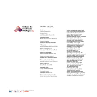 Os bancos e você - Como se defender dos abusos dos bancos
DIRETORIA EXECUTIVA
Presidente
Clotário Cardoso (CEF)
Secretário Geral
José Adriano S. de Oliveira (BB)
Primeiro Secretário
Wander de Castro Garcia (Bradesco)
Diretor de Finanças
Odinei Silva de Souza (Santander)
1º Tesoureiro
Geraldo Rodrigues de Oliveira (HSBC)
Diretor de Administração
Paulo Roberto Oliveira Barros (Rural)
Diretor de Comunicação
Roncalli Kennedy I. B. Santos (Itaú)
Diretor de Formação Sindical
Leonardo das M. Marques (Bradesco)
Diretor de Assuntos Jurídicos
Sebastião Elcio C. de Paiva (Bradesco)
Diretor de Pesquisa
Marco Aurélio Alves (BMB)
Diretora de Saúde
Luciana Duarte Lopes (Itaú)
Diretora de Cultura
Eliana Brasil Campos (CEF)
Diretor de Assuntos Aposentados
Messias Caetano Neto (Aposentado)
Antônio Guimarães de Oliveira (Itaú)
Carlos Augusto Vasconcelos (Bradesco)
Carlindo Dias de Oliveira (Bradesco)
Cléber Augusto S. Wolbert (Itaú)
Cynthia Matos Umbelino (CEF)
Davidson Angelo de Siqueira (Santander)
Edmar Ferreira da Costa (Itaú)
Fernando César Lemos (Santander)
Fernando Ferraz Rego Neiva (CEF)
Giovanni Alexandrino Castro (HSBC)
Helberth Ávila de Souza (BB)
Jacqueline Cardoso dos Santos (Itaú)
Jerry Adriane Teles Magalhães (CEF)
Leonardo de Souza Fonseca (CEF)
Leonardo Rosa Ferreira (CEF)
Liliane Kely de Oliveira (Itaú)
Luiz Mendes Lopes (CEF)
Márcia Diniz Fernandes (CEF)
Márcio José de Souza Chaves (BB)
Maristela Fernandes Miranda (Bradesco)
Matheus Fraiha de Souza Coelho (BB)
Neemias Souza Rodrigues (Bradesco)
Omar Nascimento dos Reis (CEF)
Paulo Henrique Corrêa (Bradesco)
Paulo Henrique Costa Faria (Itaú)
Ramon Silva Peres (Itaú)
Rogério Tavares de Almeida (BB)
Sebastião da Silva Maria (Bradesco)
Tárcio Santiago Chamon (Itaú)
Ted Silvino Ferreira (Itaú)
Umberto Gil Alcon (CEF)
Vanderci Antônio da Silva (BMB)
Vênica Angelos de Melo (BB)
Wagner de Sousa Nascimento (BB)
Wagner Ribeiro dos Santos (Santander)
Wanderlei dos Santos Pinto (Bradesco)
Welington Cruz Marinho (Bradesco)
 