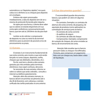 Os bancos e você - Como se defender dos abusos dos bancos
automáticos e os“depósitos rápidos”, nos quais
coloca-se o dinheiro ou os cheques para depósito
em envelopes.
Embora não sejam processados
imediatamente, a data do depósito tem de ser a
mesma do protocolo fornecido pela máquina.
Ao optar por essa forma, o cliente deve saber
que os valores só estarão disponíveis em sua
conta após conferência e processamento pelo
banco, que tem até às 23h59min do dia para fazê-
lo.
Lembre-se de solicitar o comprovante
de depósito no caixa ou retirá-lo do terminal
eletrônico para se prevenir de possíveis erros de
processamento ou prazo.
3.3 Extrato
O extrato é um instrumento fundamental de
sua conta corrente, pois mostra o que está sendo
lançado na conta (saques, depósitos, tarifas,
cheques que são debitados, devolvidos, etc.).
Por lei, você tem o direito a dois extratos
gratuitos por mês emitidos pelos terminais
eletrônicos. Caso sejam confusos, denuncie.
Se necessitar de mais extratos, informe-se
sobre os valores que serão cobrados, consulte a
internet ou telefone gratuitamente.
Atenção: além dos extratos mensais, os
bancos devem encaminhar anualmente (até o
dia 28 de fevereiro), sem cobrança, o extrato
unificado das tarifas praticadas no ano anterior.
3.4 Que documentos guardar?
É recomendável guardar documentos
básicos, que podem ser úteis em algumas
situações:
• Os contratos. Exemplos: os contratos de
abertura de conta corrente, de poupança, de
aquisição de produtos (como aplicações) ou
contratação de serviços junto ao banco
• Os extratos de conta corrente
• As apólices de seguro
• Os canhotos de talão de cheque
• Comprovantes. Exemplos: comprovante
de sustação de cheques, de cartas enviadas ao
banco, de encerramento de conta.
Atenção: Vale ressaltar que os bancos
possuem todos os cheques microfilmados.
Portanto, para comprovar um pagamento
feito com um cheque seu, basta saber a data
de liquidação.
16
 