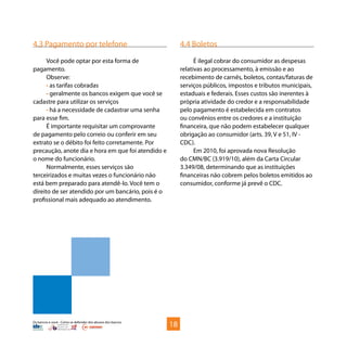 Os bancos e você - Como se defender dos abusos dos bancos
4.3 Pagamento por telefone
Você pode optar por esta forma de
pagamento.
Observe:
• as tarifas cobradas
• geralmente os bancos exigem que você se
cadastre para utilizar os serviços
• há a necessidade de cadastrar uma senha
para esse fim.
É importante requisitar um comprovante
de pagamento pelo correio ou conferir em seu
extrato se o débito foi feito corretamente. Por
precaução, anote dia e hora em que foi atendido e
o nome do funcionário.
Normalmente, esses serviços são
terceirizados e muitas vezes o funcionário não
está bem preparado para atendê-lo. Você tem o
direito de ser atendido por um bancário, pois é o
profissional mais adequado ao atendimento.
4.4 Boletos
É ilegal cobrar do consumidor as despesas
relativas ao processamento, à emissão e ao
recebimento de carnês, boletos, contas/faturas de
serviços públicos, impostos e tributos municipais,
estaduais e federais. Esses custos são inerentes à
própria atividade do credor e a responsabilidade
pelo pagamento é estabelecida em contratos
ou convênios entre os credores e a instituição
financeira, que não podem estabelecer qualquer
obrigação ao consumidor (arts. 39, V e 51, IV -
CDC).
Em 2010, foi aprovada nova Resolução
do CMN/BC (3.919/10), além da Carta Circular
3.349/08, determinando que as instituições
financeiras não cobrem pelos boletos emitidos ao
consumidor, conforme já prevê o CDC.
18
 