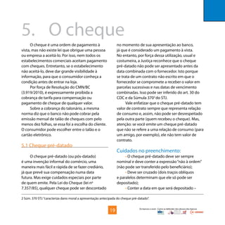 Os bancos e você - Como se defender dos abusos dos bancos
O cheque é uma ordem de pagamento à
vista, mas não existe lei que obrigue uma pessoa
ou empresa a aceitá-lo. Por isso, nem todos os
estabelecimentos comerciais aceitam pagamento
com cheques. Entretanto, se o estabelecimento
não aceitá-lo, deve dar grande visibilidade à
informação, para que o consumidor conheça a
condição antes de entrar na loja.
Por força de Resolução do CMN/BC
(3.919/2010), é expressamente proibida a
cobrança de tarifa para compensação ou
pagamento de cheque de qualquer valor.
Sobre a cobrança do talonário, a mesma
norma diz que o banco não pode cobrar pela
emissão mensal de talão de cheques com pelo
menos dez folhas, se essa foi a escolha do cliente.
O consumidor pode escolher entre o talão e o
cartão eletrônico.
5.1 Cheque pré-datado
O cheque pré-datado (ou pós-datado)
é uma invenção informal do comércio, uma
maneira mais fácil e rápida de se fazer crediário,
já que prevê sua compensação numa data
futura. Mas exige cuidados especiais por parte
de quem emite. Pela Lei do Cheque (lei no
7.357/85), qualquer cheque pode ser descontado
5.	 O cheque
no momento de sua apresentação ao banco,
já que é considerado um pagamento à vista.
No entanto, por força dessa utilização, usual e
costumeira, a Justiça reconhece que o cheque
pré-datado não pode ser apresentado antes da
data combinada com o fornecedor. Isto porque
se trata de um contrato não escrito em que o
fornecedor se compromete a receber o valor em
parcelas sucessivas e nas datas de vencimento
combinadas. Isso pode ser inferido do art. 30 do
CDC e da Súmula 3702
do STJ.
Vale enfatizar que o cheque pré-datado tem
valor de contrato sempre que representa relação
de consumo e, assim, não pode ser desrespeitado
pela outra parte (quem recebeu o cheque). Mas,
atenção: se você emite um cheque pré-datado
que não se refere a uma relação de consumo (para
um amigo, por exemplo), ele não tem valor de
contrato.
Cuidados no preenchimento:
• O cheque pré-datado deve ser sempre
nominal e deve conter a expressão“não à ordem”
(não pode ser transferido pelo beneficiário);
• Deve ser cruzado (dois traços oblíquos
e paralelos determinam que ele só pode ser
depositado);
• Conter a data em que será depositado –
2 Súm. 370 STJ:“caracteriza dano moral a apresentação antecipada do cheque pré-datado”.
19
 