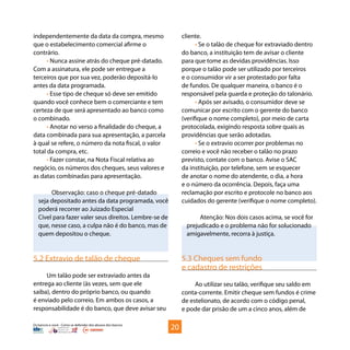 Os bancos e você - Como se defender dos abusos dos bancos
independentemente da data da compra, mesmo
que o estabelecimento comercial afirme o
contrário.
• Nunca assine atrás do cheque pré-datado.
Com a assinatura, ele pode ser entregue a
terceiros que por sua vez, poderão depositá-lo
antes da data programada.
• Esse tipo de cheque só deve ser emitido
quando você conhece bem o comerciante e tem
certeza de que será apresentado ao banco como
o combinado.
• Anotar no verso a finalidade do cheque, a
data combinada para sua apresentação, a parcela
à qual se refere, o número da nota fiscal, o valor
total da compra, etc.
• Fazer constar, na Nota Fiscal relativa ao
negócio, os números dos cheques, seus valores e
as datas combinadas para apresentação.
Observação: caso o cheque pré-datado
seja depositado antes da data programada, você
poderá recorrer ao Juizado Especial
Cível para fazer valer seus direitos. Lembre-se de
que, nesse caso, a culpa não é do banco, mas de
quem depositou o cheque.
5.2 Extravio de talão de cheque
Um talão pode ser extraviado antes da
entrega ao cliente (às vezes, sem que ele
saiba), dentro do próprio banco, ou quando
é enviado pelo correio. Em ambos os casos, a
responsabilidade é do banco, que deve avisar seu
cliente.
• Se o talão de cheque for extraviado dentro
do banco, a instituição tem de avisar o cliente
para que tome as devidas providências. Isso
porque o talão pode ser utilizado por terceiros
e o consumidor vir a ser protestado por falta
de fundos. De qualquer maneira, o banco é o
responsável pela guarda e proteção do talonário.
• Após ser avisado, o consumidor deve se
comunicar por escrito com o gerente do banco
(verifique o nome completo), por meio de carta
protocolada, exigindo resposta sobre quais as
providências que serão adotadas.
• Se o extravio ocorrer por problemas no
correio e você não receber o talão no prazo
previsto, contate com o banco. Avise o SAC
da instituição, por telefone, sem se esquecer
de anotar o nome do atendente, o dia, a hora
e o número da ocorrência. Depois, faça uma
reclamação por escrito e protocole no banco aos
cuidados do gerente (verifique o nome completo).
Atenção: Nos dois casos acima, se você for
prejudicado e o problema não for solucionado
amigavelmente, recorra à justiça.
5.3 Cheques sem fundo
e cadastro de restrições
Ao utilizar seu talão, verifique seu saldo em
conta-corrente. Emitir cheque sem fundos é crime
de estelionato, de acordo com o código penal,
e pode dar prisão de um a cinco anos, além de
20
 