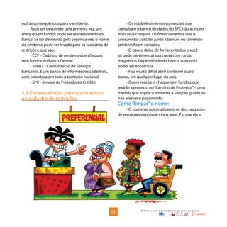 Os bancos e você - Como se defender dos abusos dos bancos
outras consequências para o emitente.
Após ser devolvido pela primeira vez, um
cheque sem fundos pode ser reapresentado ao
banco. Se for devolvido pela segunda vez, o nome
do emitente pode ser levado para os cadastros de
restrições, que são:
• CCF - Cadastro de emitentes de cheques
sem fundos do Banco Central.
• Serasa - Centralização de Serviços
Bancários. É um banco de informações cadastrais,
com cobertura em todo o território nacional
• SPC - Serviço de Proteção ao Crédito.
5.4 Consequências para quem entrou
no cadastro de restrições
• Os estabelecimentos comerciais que
consultam o banco de dados do SPC não aceitam
mais seus cheques. Os financiamentos que o
consumidor solicitar junto a bancos ou comércio
também ficam cortados.
• O banco deixa de fornecer talões e você
só pode movimentar sua conta com cartão
magnético. Dependendo do banco, sua conta
poder ser encerrada.
• Fica muito difícil abrir conta em outro
banco, em qualquer lugar do país.
• Quem recebe o cheque sem fundo pode
levá-lo a protesto no“Cartório de Protestos”– uma
medida que expõe o emitente a sanções graves se
não efetuar o pagamento.
Como“limpar”o nome:
• O nome sai automaticamente dos cadastros
de restrições depois de cinco anos. É o que diz o
21
 