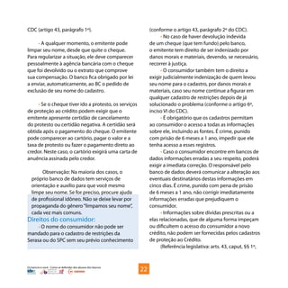 Os bancos e você - Como se defender dos abusos dos bancos
CDC (artigo 43, parágrafo 1º).
• A qualquer momento, o emitente pode
limpar seu nome, desde que quite o cheque.
Para regularizar a situação, ele deve comparecer
pessoalmente à agência bancária com o cheque
que foi devolvido ou o extrato que comprove
sua compensação. O banco fica obrigado por lei
a enviar, automaticamente, ao BC o pedido de
exclusão de seu nome do cadastro.
• Se o cheque tiver ido a protesto, os serviços
de proteção ao crédito podem exigir que o
emitente apresente certidão de cancelamento
do protesto ou certidão negativa. A certidão será
obtida após o pagamento do cheque. O emitente
pode comparecer ao cartório, pagar o valor e a
taxa de protesto ou fazer o pagamento direto ao
credor. Neste caso, o cartório exigirá uma carta de
anuência assinada pelo credor.
Observação: Na maioria dos casos, o
próprio banco de dados tem serviços de
orientação e auxílio para que você mesmo
limpe seu nome. Se for preciso, procure ajuda
de profissional idôneo. Não se deixe levar por
propaganda do gênero“limpamos seu nome”,
cada vez mais comuns.
Direitos do consumidor:
• O nome do consumidor não pode ser
mandado para o cadastro de restrições da
Serasa ou do SPC sem seu prévio conhecimento
(conforme o artigo 43, parágrafo 2º do CDC).
• No caso de haver devolução indevida
de um cheque (que tem fundo) pelo banco,
o emitente tem direito de ser indenizado por
danos morais e materiais, devendo, se necessário,
recorrer à justiça.
• O consumidor também tem o direito a
exigir judicialmente indenização de quem levou
seu nome para o cadastro, por danos morais e
materiais, caso seu nome continue a figurar em
qualquer cadastro de restrições depois de já
solucionado o problema (conforme o artigo 6º,
inciso VI do CDC).
• É obrigatório que os cadastros permitam
ao consumidor o acesso a todas as informações
sobre ele, incluindo as fontes. É crime, punido
com prisão de 6 meses a 1 ano, impedir que ele
tenha acesso a esses registros.
• Caso o consumidor encontre em bancos de
dados informações erradas a seu respeito, poderá
exigir a imediata correção. O responsável pelo
banco de dados deverá comunicar a alteração aos
eventuais destinatários destas informações em
cinco dias. É crime, punido com pena de prisão
de 6 meses a 1 ano, não corrigir imediatamente
informações erradas que prejudiquem o
consumidor.
• Informações sobre dívidas prescritas ou a
elas relacionadas, que de alguma forma impeçam
ou dificultem o acesso do consumidor a novo
crédito, não podem ser fornecidas pelos cadastros
de proteção ao Crédito.
(Referência legislativa: arts. 43, caput, §§ 1º,
22
 