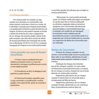 Os bancos e você - Como se defender dos abusos dos bancos
2º, 5º, 72, 73, CDC).
5.5 Cheque sustado
Um cheque pode ser sustado, ou seja,
receber uma oposição, ou contraordem, por
vários motivos, entre eles, o furto ou o roubo. Só
é admitida a sustação para cheques preenchidos
e se pedida pelo emitente ou pelo beneficiário do
cheque. Os bancos não podem impedir ou limitar
o direito do emitente de sustar o pagamento
de um cheque. No entanto, podem cobrar tarifa
pela sustação, cujo valor deve constar da tabela
de serviços prioritários da instituição (de acordo
com a Resolução 3.919/10 e 3.512/10, a sustação/
revogação de cheques é uma tarifa padronizada
e com fator gerador de cobrança que compõe os
serviços prioritários).
Observação: Se o consumidor pretende
sustar um cheque usado para pagar um produto
ou serviço que não se mostrou adequado
ou eficiente, esgotadas todas as tentativas
amigáveis com o fornecedor (devidamente
documentadas), é recomendável que faça
a sustação com auxílio de um advogado
(é necessário muito cuidado para tal
procedimento, já que o consumidor pode vir a
responder por crime de estelionato) ou consulte
um organismo de defesa do consumidor para
ser orientado.
Direitos do Consumidor:
• Protesto de cheques sustados: Se isso
ocorrer, o consumidor pode recorrer à justiça para
fazer valer os seus direitos, pleiteando em juízo
indenização pelos prejuízos materiais e morais
sofridos.
• Aceitação de cheques de emitentes
que já têm cheques sustados. Se você realiza
corretamente os procedimentos para a sustação
de um cheque, os outros cheques de sua emissão
deverão ser aceitos pelo comércio.
• Pagamento, pelo banco, de um cheque
sustado: o cliente deve ser ressarcido após a
comprovação da falha do banco.
• Pagamento, pelo banco, de um cheque
roubado, furtado, adulterado ou com assinatura
falsa. O procedimento anterior deve ser
Como proceder nos casos de Roubo/
Furto/Perda:
1º) Avise o banco imediatamente por
telefone (anotando a hora e o nome do
atendente) e entregue a justificativa por escrito
o mais rápido possível.
2º) Providencie um B.O. na delegacia mais
próxima ou pela internet.
3º) Preencha formulário específico para
o caso, assinando-o e justificando o motivo
pedido. Uma cópia do B.O. pode ser anexada à
justificativa.
23
 
